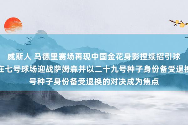 威斯人 马德里赛场再现中国金花身影捏续招引球迷退换，王欣瑜在七号球场迎战萨姆森并以二十九号种子身份备受退换的对决成为焦点