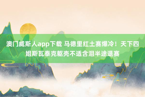 澳门威斯人app下载 马德里红土赛爆冷！天下四姐斯瓦泰克躯壳不适含泪半途退赛