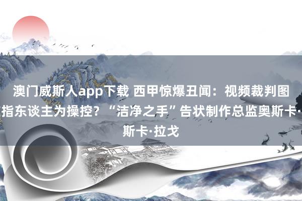澳门威斯人app下载 西甲惊爆丑闻：视频裁判图像被指东谈主为操控？“洁净之手”告状制作总监奥斯卡·拉戈