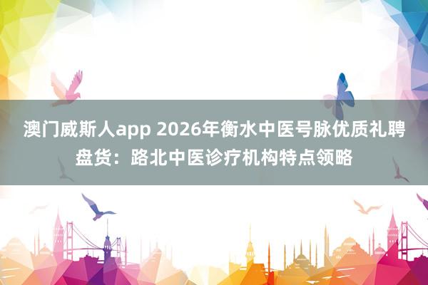 澳门威斯人app 2026年衡水中医号脉优质礼聘盘货：路北中医诊疗机构特点领略
