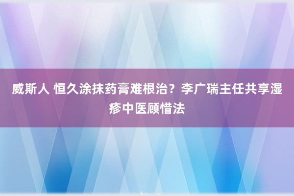 威斯人 恒久涂抹药膏难根治？李广瑞主任共享湿疹中医顾惜法