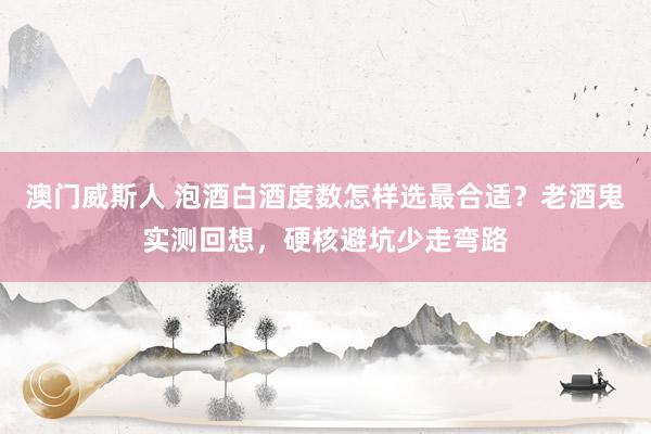 澳门威斯人 泡酒白酒度数怎样选最合适？老酒鬼实测回想，硬核避坑少走弯路
