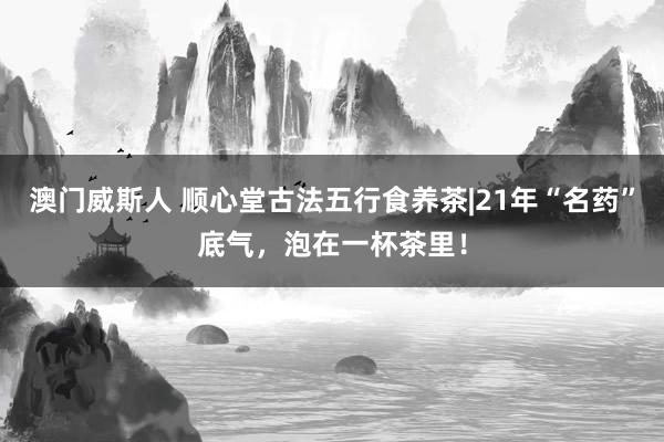 澳门威斯人 顺心堂古法五行食养茶|21年“名药”底气，泡在一杯茶里！