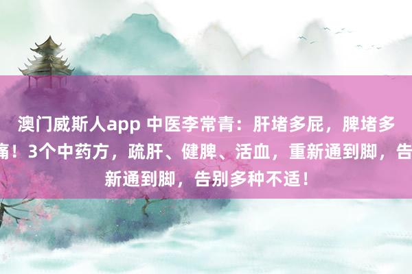 澳门威斯人app 中医李常青：肝堵多屁，脾堵多痰，血堵多痛！3个中药方，疏肝、健脾、活血，重新通到脚，告别多种不适！