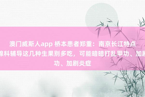 澳门威斯人app 桥本患者郑重：南京长江特点甲状腺科辅导这几种生果别多吃，可能暗暗打乱甲功、加剧炎症