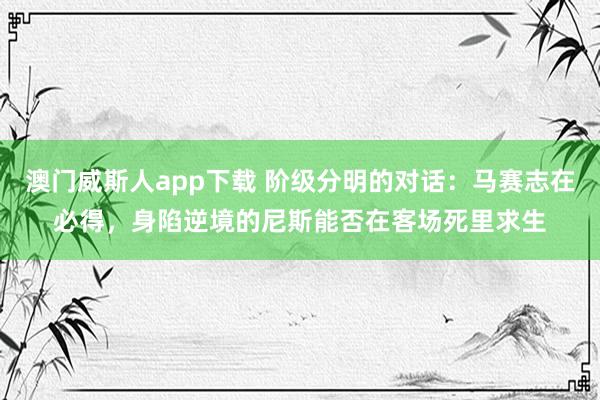 澳门威斯人app下载 阶级分明的对话：马赛志在必得，身陷逆境的尼斯能否在客场死里求生