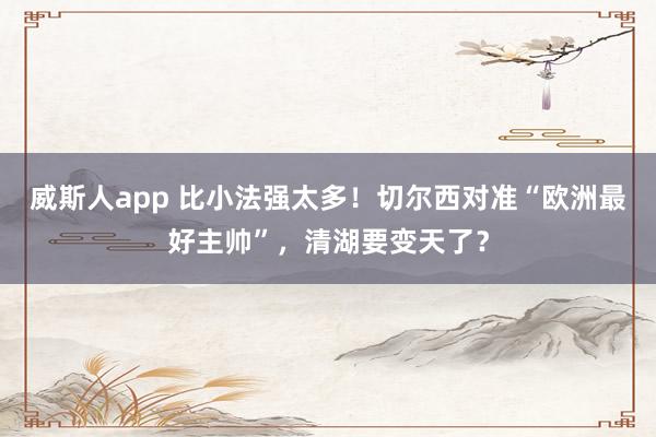 威斯人app 比小法强太多！切尔西对准“欧洲最好主帅”，清湖要变天了？