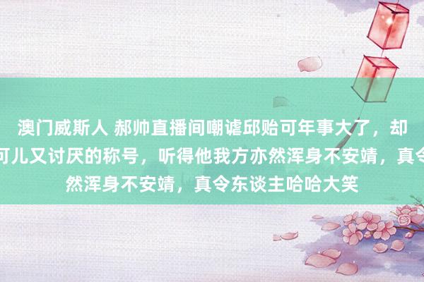 澳门威斯人 郝帅直播间嘲谑邱贻可年事大了，却仍然可爱用那些可儿又讨厌的称号，听得他我方亦然浑身不安靖，真令东谈主哈哈大笑