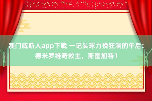 澳门威斯人app下载 一记头球力挽狂澜的午后：德米罗维奇救主，斯图加特1