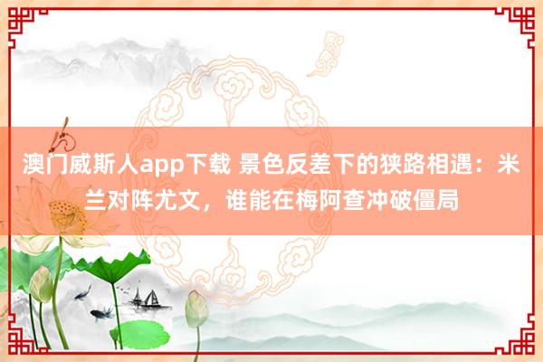 澳门威斯人app下载 景色反差下的狭路相遇：米兰对阵尤文，谁能在梅阿查冲破僵局