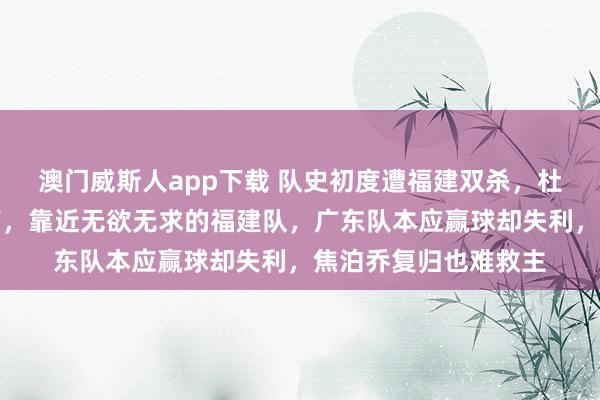 澳门威斯人app下载 队史初度遭福建双杀，杜锋激发球迷下课呼声，靠近无欲无求的福建队，广东队本应赢球却失利，焦泊乔复归也难救主