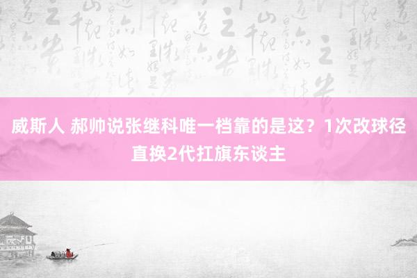 威斯人 郝帅说张继科唯一档靠的是这？1次改球径直换2代扛旗东谈主