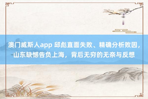 澳门威斯人app 邱彪直面失败、精确分析败因，山东缺憾告负上海，背后无穷的无奈与反想