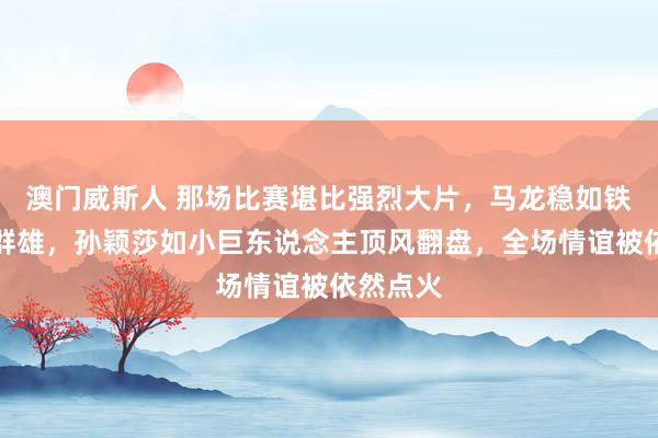 澳门威斯人 那场比赛堪比强烈大片，马龙稳如铁塔技压群雄，孙颖莎如小巨东说念主顶风翻盘，全场情谊被依然点火