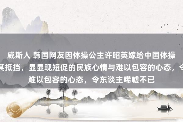 威斯人 韩国网友因体操公主许昭英嫁给中国体操冠军黄力平叱咤其抵挡，显显现短促的民族心情与难以包容的心态，令东谈主唏嘘不已