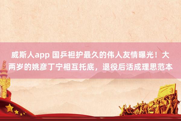 威斯人app 国乒袒护最久的伟人友情曝光！大两岁的姚彦丁宁相互托底，退役后活成理思范本