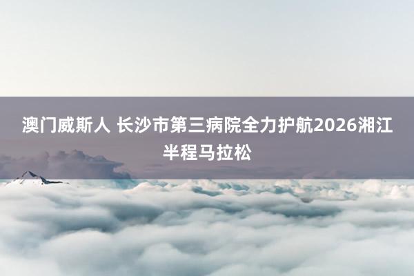 澳门威斯人 长沙市第三病院全力护航2026湘江半程马拉松