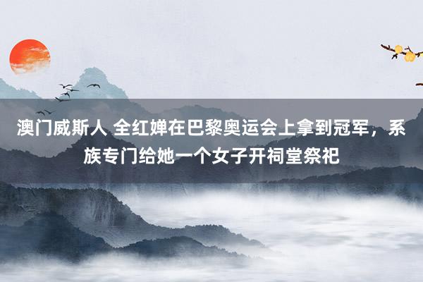 澳门威斯人 全红婵在巴黎奥运会上拿到冠军，系族专门给她一个女子开祠堂祭祀