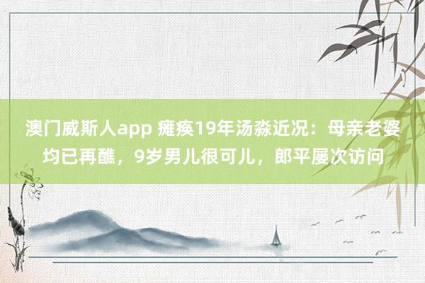 澳门威斯人app 瘫痪19年汤淼近况：母亲老婆均已再醮，9岁男儿很可儿，郎平屡次访问