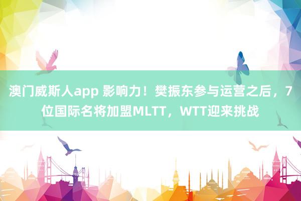 澳门威斯人app 影响力！樊振东参与运营之后，7位国际名将加盟MLTT，WTT迎来挑战