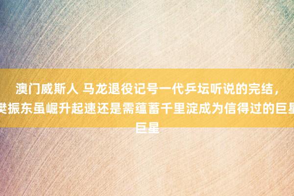 澳门威斯人 马龙退役记号一代乒坛听说的完结，樊振东虽崛升起速还是需蕴蓄千里淀成为信得过的巨星