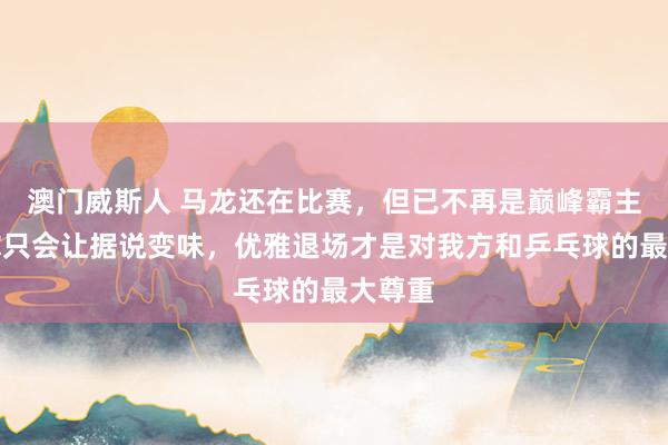 澳门威斯人 马龙还在比赛，但已不再是巅峰霸主，硬撑只会让据说变味，优雅退场才是对我方和乒乓球的最大尊重