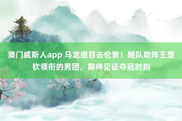 澳门威斯人app 马龙细目去伦敦！随队助阵王楚钦领衔的男团，期待见证夺冠时刻