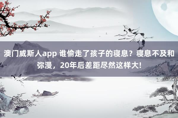 澳门威斯人app 谁偷走了孩子的寝息？寝息不及和弥漫，20年后差距尽然这样大!