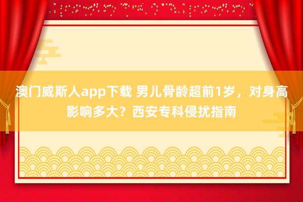 澳门威斯人app下载 男儿骨龄超前1岁，对身高影响多大？西安专科侵扰指南