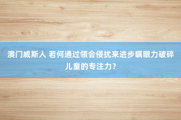 澳门威斯人 若何通过领会侵扰来进步瞩眼力破碎儿童的专注力？
