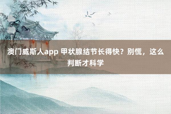 澳门威斯人app 甲状腺结节长得快？别慌，这么判断才科学