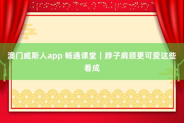 澳门威斯人app 畅通课堂｜脖子肩颈更可爱这些看成