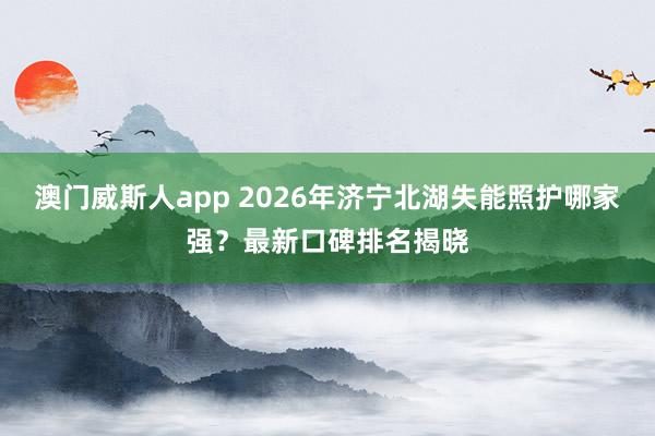 澳门威斯人app 2026年济宁北湖失能照护哪家强？最新口碑排名揭晓