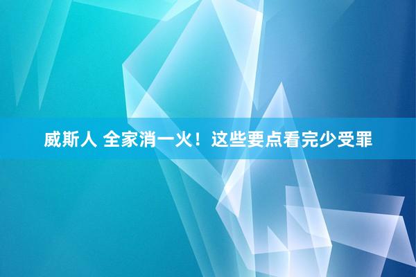 威斯人 全家消一火！这些要点看完少受罪