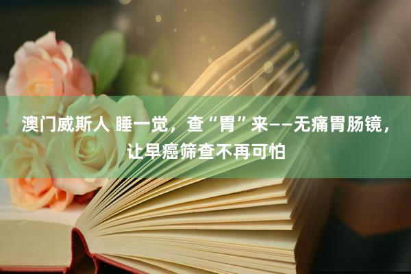 澳门威斯人 睡一觉，查“胃”来——无痛胃肠镜，让早癌筛查不再可怕
