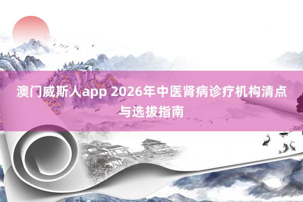 澳门威斯人app 2026年中医肾病诊疗机构清点与选拔指南