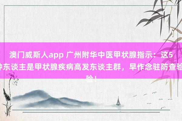 澳门威斯人app 广州附华中医甲状腺指示：这5种东谈主是甲状腺疾病高发东谈主群，早作念驻防查验！