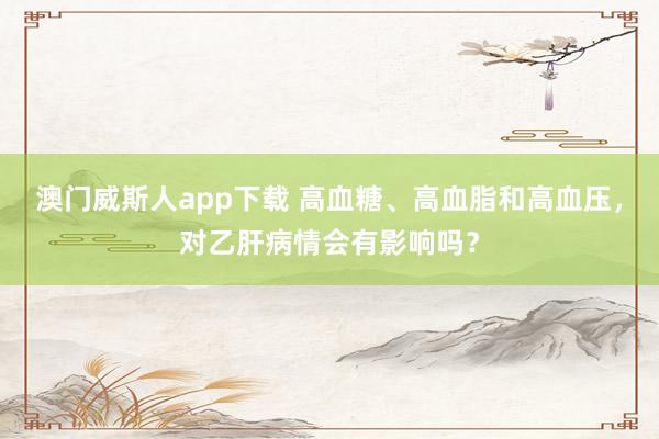 澳门威斯人app下载 高血糖、高血脂和高血压，对乙肝病情会有影响吗？