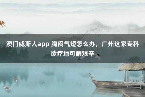 澳门威斯人app 胸闷气短怎么办，广州这家专科诊疗地可解艰辛