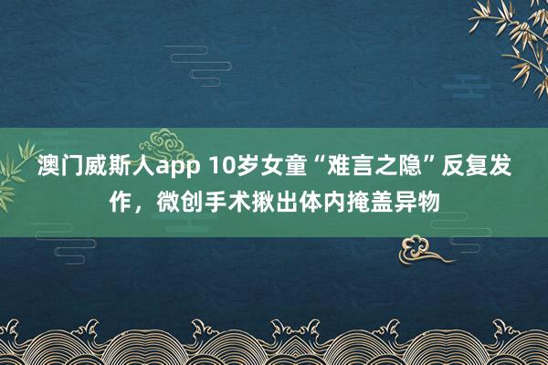 澳门威斯人app 10岁女童“难言之隐”反复发作，微创手术揪出体内掩盖异物