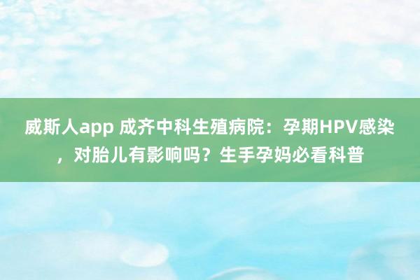 威斯人app 成齐中科生殖病院：孕期HPV感染，对胎儿有影响吗？生手孕妈必看科普