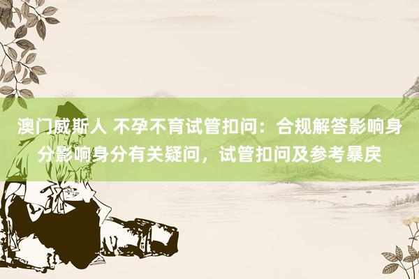 澳门威斯人 不孕不育试管扣问：合规解答影响身分影响身分有关疑问，试管扣问及参考暴戾