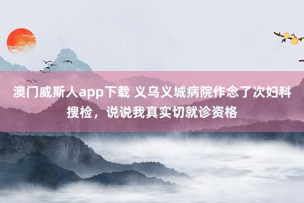 澳门威斯人app下载 义乌义城病院作念了次妇科搜检，说说我真实切就诊资格