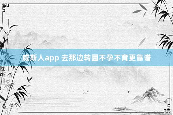 威斯人app 去那边转圜不孕不育更靠谱