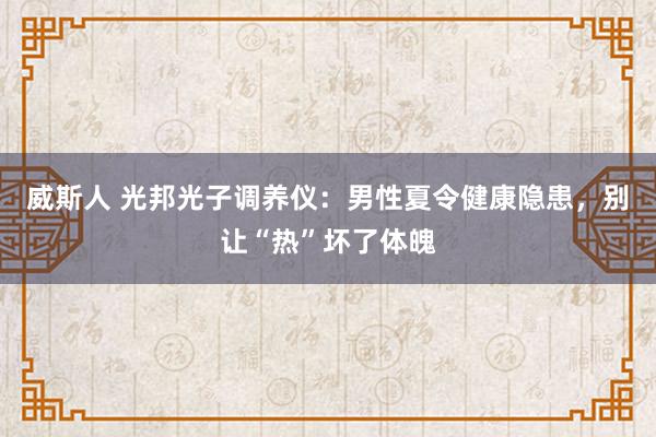 威斯人 光邦光子调养仪：男性夏令健康隐患，别让“热”坏了体魄