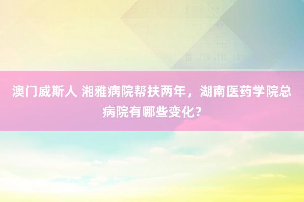澳门威斯人 湘雅病院帮扶两年，湖南医药学院总病院有哪些变化？