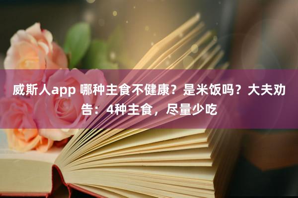 威斯人app 哪种主食不健康？是米饭吗？大夫劝告：4种主食，尽量少吃
