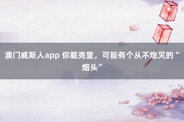 澳门威斯人app 你躯壳里，可能有个从不熄灭的“烟头”
