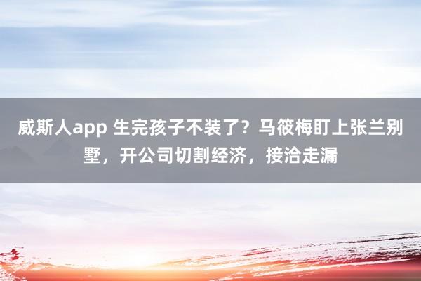 威斯人app 生完孩子不装了？马筱梅盯上张兰别墅，开公司切割经济，接洽走漏