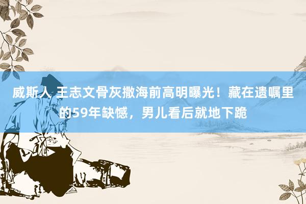 威斯人 王志文骨灰撒海前高明曝光！藏在遗嘱里的59年缺憾，男儿看后就地下跪
